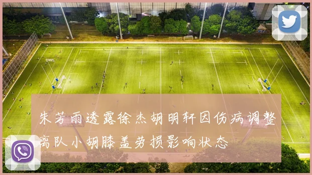 朱芳雨透露徐杰胡明轩因伤病调整离队小胡膝盖劳损影响状态