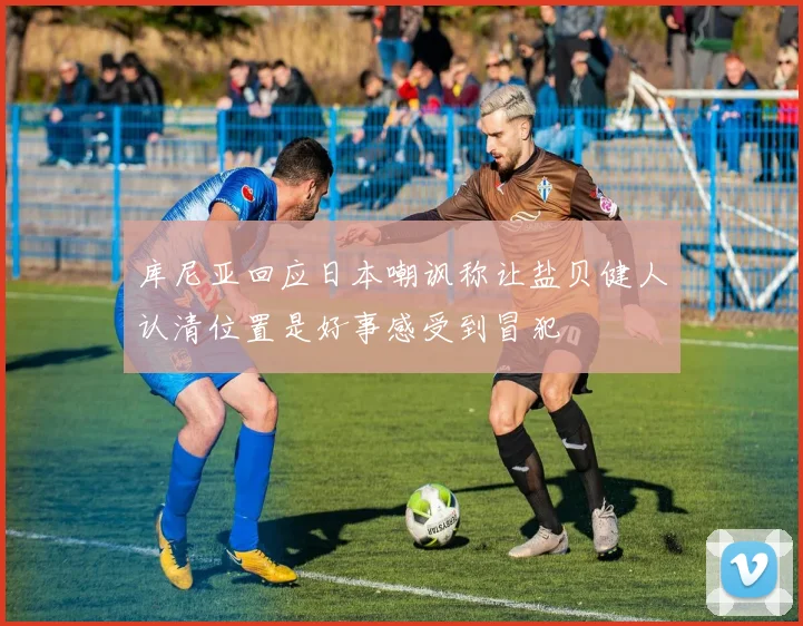 库尼亚回应日本嘲讽称让盐贝健人认清位置是好事感受到冒犯