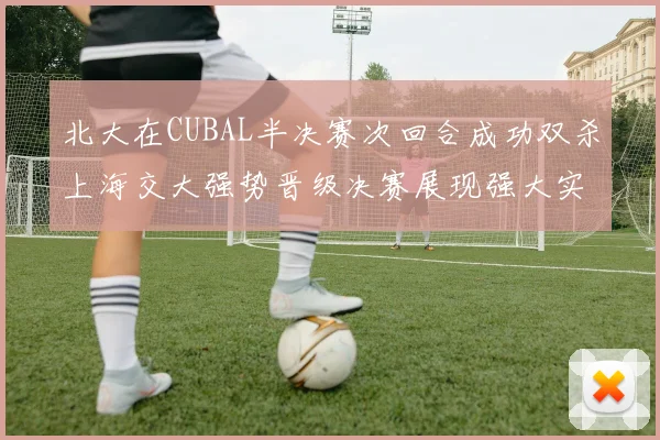 北大在CUBAL半决赛次回合成功双杀上海交大强势晋级决赛展现强大实力