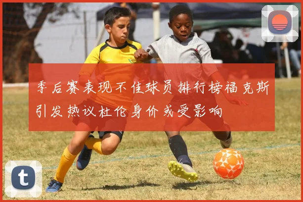 季后赛表现不佳球员排行榜福克斯引发热议杜伦身价或受影响