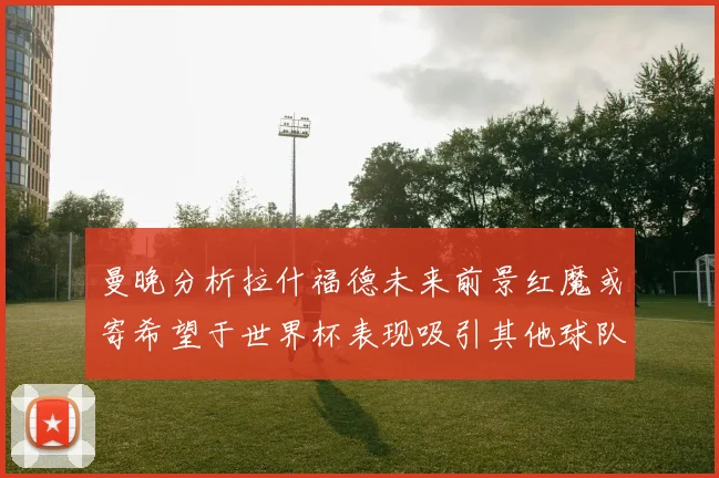 曼晚分析拉什福德未来前景红魔或寄希望于世界杯表现吸引其他球队