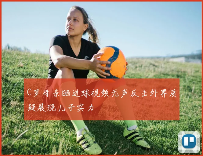 C罗母亲晒进球视频无声反击外界质疑展现儿子实力