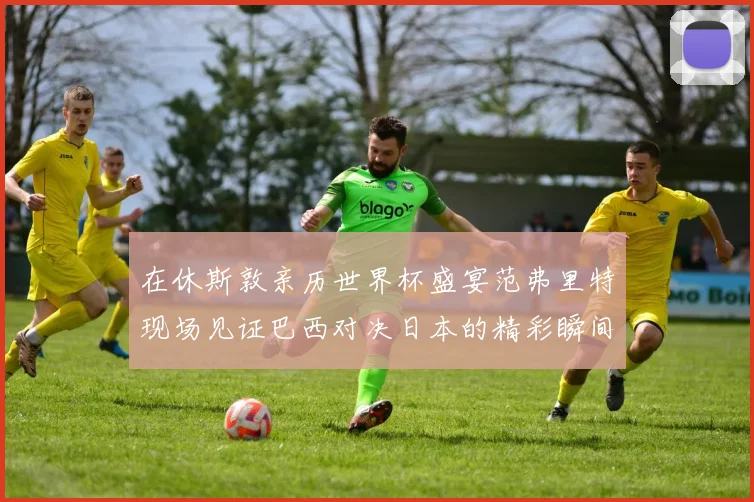在休斯敦亲历世界杯盛宴范弗里特现场见证巴西对决日本的精彩瞬间