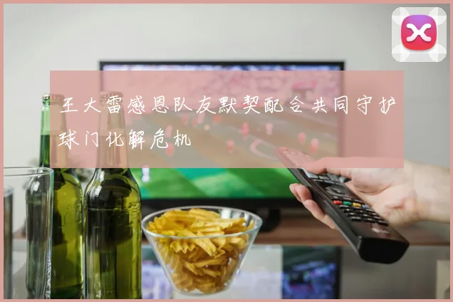 王大雷感恩队友默契配合共同守护球门化解危机