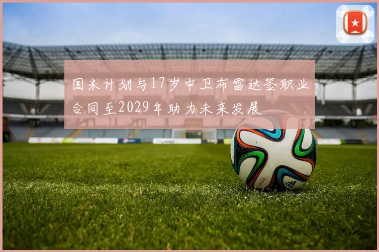 国米计划与17岁中卫布雷达签职业合同至2029年助力未来发展
