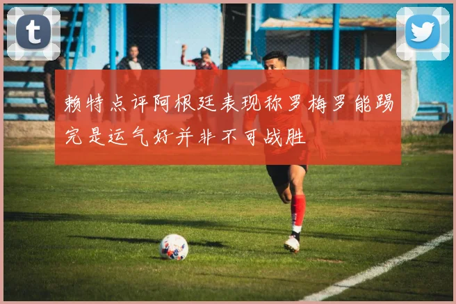 赖特点评阿根廷表现称罗梅罗能踢完是运气好并非不可战胜
