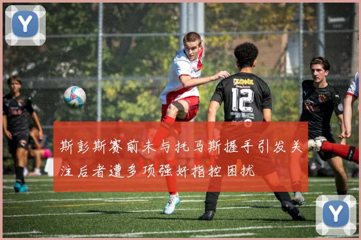 斯彭斯赛前未与托马斯握手引发关注后者遭多项强奸指控困扰