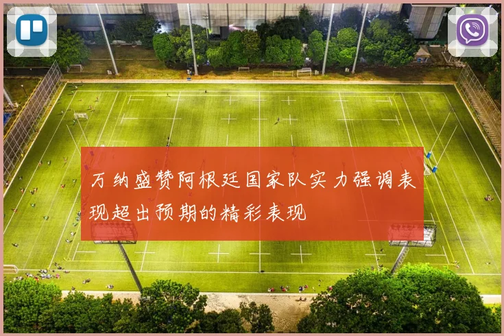 万纳盛赞阿根廷国家队实力强调表现超出预期的精彩表现