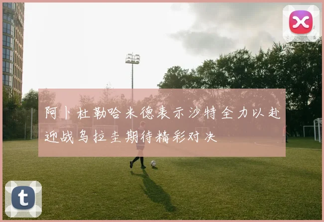 阿卜杜勒哈米德表示沙特全力以赴迎战乌拉圭期待精彩对决