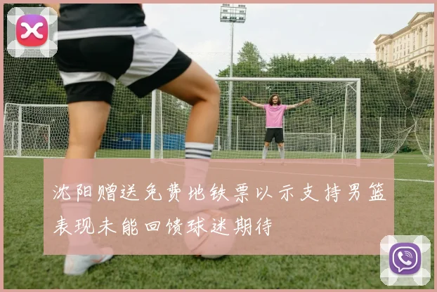 沈阳赠送免费地铁票以示支持男篮表现未能回馈球迷期待