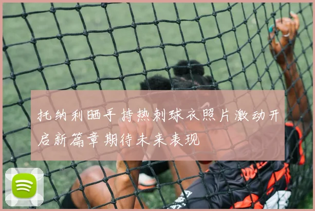 托纳利晒手持热刺球衣照片激动开启新篇章期待未来表现