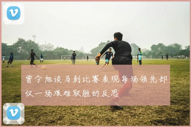 曾令旭谈马刺比赛表现每场领先却仅一场艰难取胜的反思