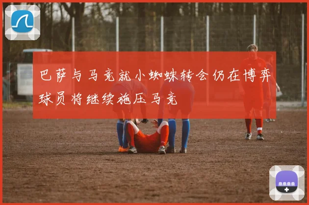 巴萨与马竞就小蜘蛛转会仍在博弈球员将继续施压马竞