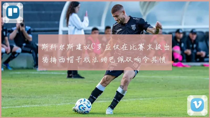 斯科尔斯建议C罗应仅在比赛末段出场梅西帽子戏法姆巴佩双响令其愤怒